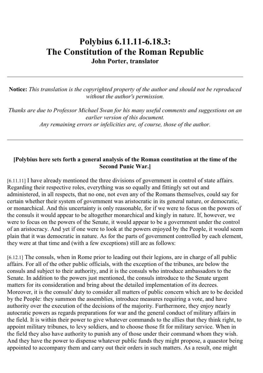 Polybius 6.11.11-6.18.3:
The Constitution of the Roman Republic
John Porter, translator
Notice: This translation is the copyrighted property of the author and should not be reproduced
without the author's permission.
Thanks are due to Professor Michael Swan for his many useful comments and suggestions on an
earlier version of this document.
Any remaining errors or infelicities are, of course, those of the author.
[Polybius here sets forth a general analysis of the Roman constitution at the time of the
Second Punic War.]
[6.11.11] I have already mentioned the three divisions of government in control of state affairs.
Regarding their respective roles, everything was so equally and fittingly set out and
administered, in all respects, that no one, not even any of the Romans themselves, could say for
certain whether their system of government was aristocratic in its general nature, or democratic,
or monarchical. And this uncertainty is only reasonable, for if we were to focus on the powers of
the consuls it would appear to be altogether monarchical and kingly in nature. If, however, we
were to focus on the powers of the Senate, it would appear to be a government under the control
of an aristocracy. And yet if one were to look at the powers enjoyed by the People, it would seem
plain that it was democratic in nature. As for the parts of government controlled by each element,
they were at that time and (with a few exceptions) still are as follows:
[6.12.1] The consuls, when in Rome prior to leading out their legions, are in charge of all public
affairs. For all of the other public officials, with the exception of the tribunes, are below the
consuls and subject to their authority, and it is the consuls who introduce ambassadors to the
Senate. In addition to the powers just mentioned, the consuls introduce to the Senate urgent
matters for its consideration and bring about the detailed implementation of its decrees.
Moreover, it is the consuls' duty to consider all matters of public concern which are to be decided
by the People: they summon the assemblies, introduce measures requiring a vote, and have
authority over the execution of the decisions of the majority. Furthermore, they enjoy nearly
autocratic powers as regards preparations for war and the general conduct of military affairs in
the field. It is within their power to give whatever commands to the allies that they think right, to
appoint military tribunes, to levy soldiers, and to choose those fit for military service. When in
the field they also have authority to punish any of those under their command whom they wish.
And they have the power to dispense whatever public funds they might propose, a quaestor being
appointed to accompany them and carry out their orders in such matters. As a result, one might
