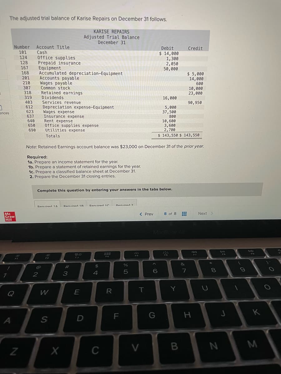 The adjusted trial balance of Karise Repairs on December 31 follows.
KARISE REPAIRS
Adjusted Trial Balance
December 31
Number
Account Title
Cash
Office supplies
Prepaid insurance
Equipment
Accumulated depreciation-Equipment
Accounts payable
Wages payable
Common stock
Retained earnings
Dividends
Services revenue
Debit
Credit
101
$ 14,000
1,300
2,050
50,000
124
128
167
168
201
$ 5,000
14,000
210
600
307
10,000
23,000
318
319
16,000
403
612
623
637
640
650
690
90,950
Depreciation expense-Equipment
Wages expense
Insurance expense
5,000
37,500
800
10,600
3,600
2,700
ences
Rent expense
Office supplies expense
Utilities expense
Totals
$ 143,550 $ 143,550
Note: Retained Earnings account balance was $23,000 on December 31 of the prior year.
Required:
1a. Prepare an income statement for the year.
1b. Prepare a statement of retained earnings for the year.
1c. Prepare a classified balance sheet at December 31.
2. Prepare the December 31 closing entries.
Complete this question by entering your answers in the tabs below.
Reguired 1C
Required 2
Reguired 1A
Required 1R
< Prev
8 of 8
Next>
Mc
Graw
Hill
DII
F7
&
$
6
8.
2
3
4
Y
Q
W
R
K
D
V
M
C
LL
