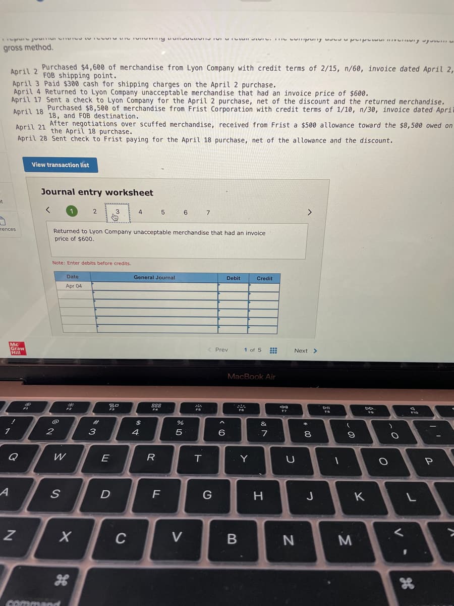 gross method.
Purchased $4,600 of merchandise from Lyon Company with credit terms of 2/15, n/60, invoice dated April 2,
FOB shipping point.
April 2
April 3 Paid $300 cash for shipping charges on the April 2 purchase.
April 4 Returned to Lyon Company unacceptable merchandise that had an invoice price of $600.
April 17 Sent a check to Lyon Company for the April 2 purchase, net of the discount and the returned merchandise.
Purchased $8,500 of merchandise from Frist Corporation with credit terms of 1/10, n/30, invoice dated April
18, and FOB destination.
April 18
April 21 After negotiations over scuffed merchandise, received from Frist a $500 allowance toward the $8,500 owed on
the April 18 purchase.
April 28 Sent check to Frist paying for the April 18 purchase, net of the allowance and the discount.
View transaction list
Journal entry worksheet
nt
2
3
4
5
6
7
<>
rences
Returned to Lyon Company unacceptable merchandise that had an invoice
price of $600.
Note: Enter debits before credits.
Date
General Journal
Debit
Credit
Apr 04
Mc
Graw
Hill
Prev
1 of 5
Next >
MacBook Air
888
F4
2#
&
3
4
6
7
8
Q
W
E
R
Y
A
H
J
C
V
command
