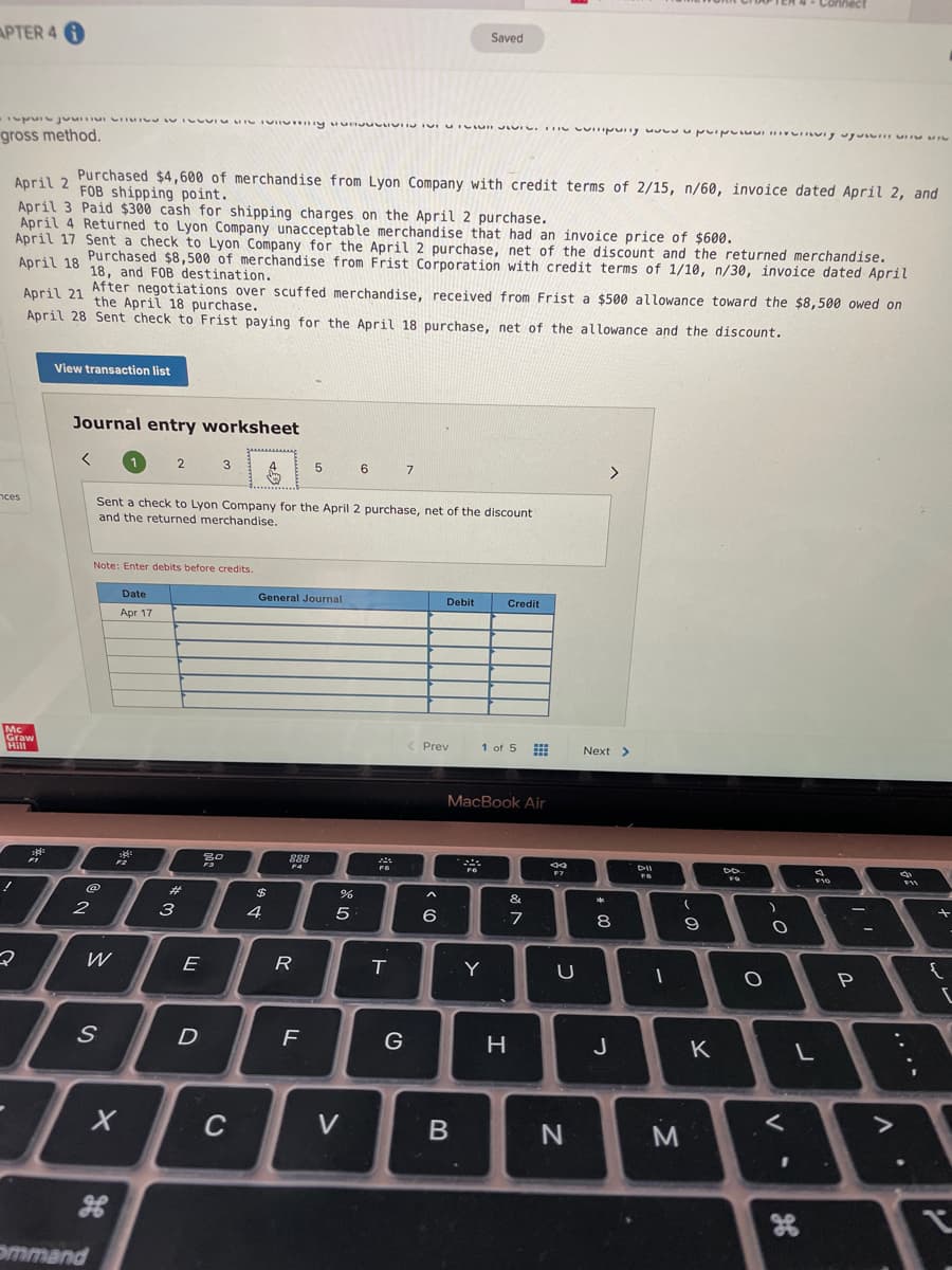 APTER 4 A
Saved
gross method.
Purchased $4,600 of merchandise from Lyon Company with credit terms of 2/15, n/60, invoice dated April 2, and
FOB shipping point.
April 2
April 3 Paid $300 cash for shipping charges on the April 2 purchase.
April 4 Returned to Lyon Company unacceptable merchandise that had an invoice price of $600.
April 17 Sent a check to Lyon Company for the April 2 purchase, net of the discount and the returned merchandise.
Purchased $8,500 of merchandise from Frist Corporation with credit terms of 1/10, n/30, invoice dated April
18, and FOB destination.
After negotiations over scuffed merchandise, received from Frist a $500 allowance toward the $8,500 owed on
the April 18 purchase.
April 18
April 21
April 28 Sent check to Frist paying for the April 18 purchase, net of the allowance and the discount.
View transaction list
Journal entry worksheet
2
3
6
7
>
nces
Sent a check to Lyon Company for the April
and the returned merchandise.
purchase, net of the discount
Note: Enter debits before credits.
Date
General Journal
Debit
Credit
Apr 17
Graw
Hill
< Prev
1 of 5 E
Next >
MacBook Air
888
DII
%23
%24
&
2
3
4
5
6
7
8
W
E
R
T.
Y
G
H
J
K
C
V
ommand
....
