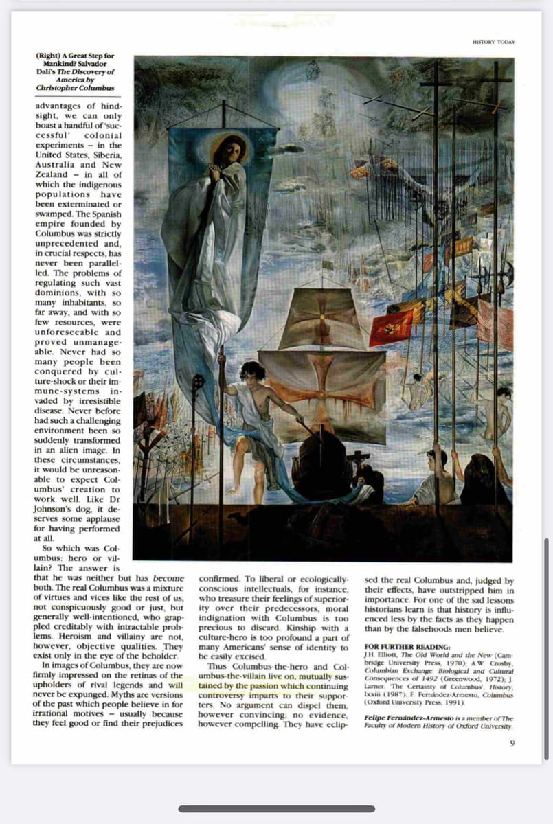 HISTORY TODAY
(Right) A Great Step for
Mankind? Salvador
Dali's The Discovery of
America by
Christopher Columbus
advantages of hind-
sight, we can only
boast a handful of 'suc-
cessful' colonial
experiments - in the
United States, Siberia,
Australia and New
Zealand - in all of
which the indigenous
populations have
been exterminated or
swamped. The Spanish
empire founded by
Columbus was strictly
unprecedented and,
in crucial respects, has
never been parallel-
led. The problems of
regulating such vast
dominions, with so
many inhabitants, so
far away, and with so
few resources, were
unforeseeable and
proved unmanage-
able. Never had so
many people been
conquered by cul-
ture-shock or their im-
mune-systems in-
vaded by irresistible
disease. Never before
had such a challenging
environment been so
suddenly transformed
in an alien image. In
these circumstances,
it would be unreason-
able to expect Col-
umbus' creation to
work well. Like Dr
Johnson's dog, it de-
serves some applause
for having performed
at all.
So which was Col-
umbus: hero or vil-
lain? The answer is
that he was neither but has become
both. The real Columbus was a mixture
of virtues and vices like the rest of us,
not conspicuously good or just, but
generally well-intentioned, who grap-
pled creditably with intractable prob- precious to discard. Kinship with a
lems. Heroism and villainy are not,
however, objective qualities. They
exist only in the eye of the beholder.
In images of Columbus, they are now
firmly impressed on the retinas of the
upholders of rival legends and will
never be expunged. Myths are versions
of the past which people believe in for
irrational motives - usually because
they feel good or find their prejudices
confirmed. To liberal or ecologically-
conscious intellectuals, for instance,
who treasure their feelings of superior-
ity over their predecessors, moral
indignation with Columbus is too
sed the real Columbus and, judged by
their effects, have outstripped him in
importance. For one of the sad lessons
historians learn is that history is influ-
enced less by the facts as they happen
than by the falschoods men believe.
culture-hero is too profound a part of
many Americans' sense of identity to
be easily excised.
Thus Columbus-the-hero and Col-
umbus-the-villain live on, mutually sus-
tained by the passion which continuing
controversy imparts to their suppor-
ters. No argument can dispel them,
however convincing, no evidence,
however compelling They have eclip-
FOR FURTHER READING:
J.H. Elliott, The Old World and the New (Cam-
bridge University Press, 1970): AW. Crosby.
Columbian Exchange Biological and Cultural
Consequences of 1492 (Greenwood, 1972): J
Larner, The Certainty of Columbus', History,
Ixxiii (1987). F. Fernández-Armesto, Columbus
(Oxford University Press, 1991).
Felipe Fernández-Armesto is a member of The
Faculty of Modern History of Oxford University.
9.
