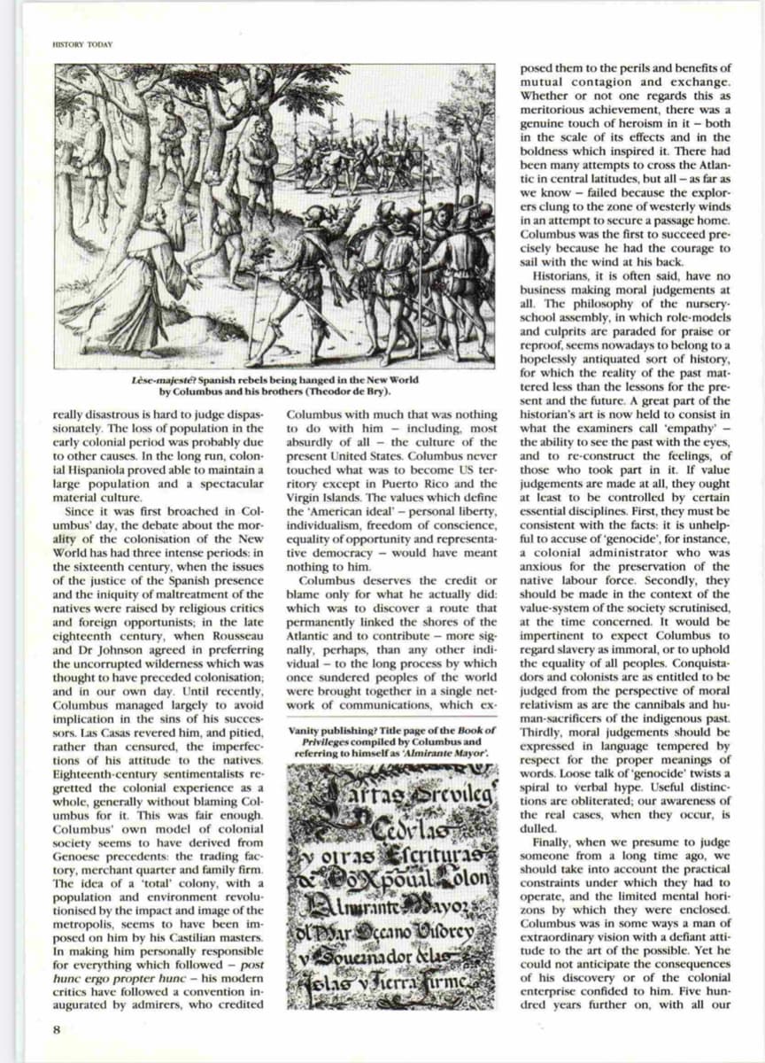 to avoid
Said,
HISTORY TODAY
posed them to the perils and benefits of
mutual contagion and exchange.
Whether or not one regards this as
meritorious achievement, there was a
genuine touch of heroism in it – both
in the scale of its effects and in the
boldness which inspired it. There had
been many attempts to cross the Atlan-
tic in central latitudes, but all -as far
as far as
the explor-
to the zone of westerly winds
to secure a passage home.
we know - failed because
in an
Columbus was the first to succeed pre-
cisely because he had the courage to
sail
with the
Historians, it is
business
all. The philosophy of the nursery-
school assembly, in whie
and culprits are paraded for praise or
reproof, seems nowadays to belong to a
hopelessly antiquated sort of history,
for which the reality of the past mat-
tered less than the lessons for the pre-
sent and the future. A great part of the
historian's art is now held to consist in
wind at his back.
t is often
making moral judgements at
have no
which role-models
Lèse-majesté? Spanish rebels being hanged in the New World
by Columbus and his brothers (Theodor de Bry).
really disastrous is hard to judge dispas-
sionately. The loss of population in the
carly colonial period was probably due
to other causes. In the long run, colon-
ial Hispaniola proved able to maintain a
large population and a spectacular
Columbus with much that was nothing
to do with him - including, most
absurdly of all - the culture of the
present United States. Columbus never
touched what was to become US ter-
what the examiners call 'empathy'
the ability to see the past with the eyes,
and to re-construct the feelings, of
those who took part in it. If value
ritory except in Puerto Rico and the
Virgin Islands. The values which define
the 'American ideal' – personal liberty,
individualism, freedom of conscience,
judgements are made at all, they
at least to be controlled by certain
material culture.
Since it was first broached in Col-
umbus' day, the debate about the mor-
ality of the colonisation of the New
World has had three intense periods: in
the sixteenth century, when the issues
the justice of the Spanish presence
and the iniquity of maltreatment of the
rere raised
essential disciplines. First, they must be
consistent with the facts: it is
day.
unhelp-
o accuse of 'genocide', for instance,
equality of opportunity and representa-
tive democracy
nothing to him.
Columbus deserves the credit or
blame
which was to discover a route that
permanently linked the shores of the
Atlantic and
nally, perhaps, than any other indi-
vidual
once sundered peoples of the world
were brought together in a single net-
work of communications, which ex-
ful
would have meant
a colonial administrator who was
anxious for the preservation of the
native labour force. Secondly, they
should be made in the context of the
only for what he actually did:
value
-system
of the society scrutinised,
natives were
by
religious critics
and forcign opportunists; in the late
eighteenth century, when Rousseau
and Dr Johnson agreed in preferring
the uncorrupted wilderness which was
thought to have preceded colonisation;
and in our own day. Until recently,
Columbus managed largely to
implication in the sins of his succes-
sors. Las Casas revered him, and pitied,
rather than censured, the imperfec-
tions of his attitude to the natives.
at the time concerned. It would be
impertinent to expect Columbus to
regard slavery as immoral, or to uphold
the equality of all peoples. Conquista-
dors and colonists are as entitled to be
judged
relativism as are the cannibals and hu-
to
contribute - more sig-
to the long process by which
from
the perspective of moral
Vanity publishing? Title page of the Book of
Privileges compiled by Columbus and
referring to himself as 'Almirante Mayor'.
man-sacrificers of the indigenous past.
Thirdly, moral judgements should be
expressed in language tempered by
respect for the proper meanings of
words. Loose talk of 'genocide' twists a
Eighte
gretted the colonial experience as a
whole, generally without blaming Col-
umbus for it. This was fair enough.
Columbus' own model of colonial
h-century sentimentalists re-
artas Srevileg spiral to verbal hype. Useful distinc-
tions are obliterated; our awareness of
the real cases, when they occur, is
dulled.
society seems to have derived from
Genoese precedents: the trading fac-
tory, merchant quarter and family firm.
The idea of a 'total' colony, with a
population and environment revolu-
tionised by the impact and image of the
metropolis, seems to have been im-
posed on him by his Castilian masters.
In making him personally responsible
for everything which followed - post
y oiras Efcrituras
OXpouil.olon
Imurante ayozs
OlPSarccano Oildrey
vSoucinador &las
slas v hera irmc
Finally, when we presume to judge
someone from a long time ago, we
should take into account the practical
constraints under which they had to
operate, and the limited mental hori-
zons by which they were enclosed.
Columbus was in some ways a man of
extraordinary vision with a defiant atti-
tude to the art of the possible. Yet he
could not anticipate the consequences
of his discovery or of the colonial
enterprise confided to him. Five hun-
dred years further on, with all our
hunc ergo propter hunc - his modern
critics have followed a convention in-
augurated by admirers, who credited
8.
