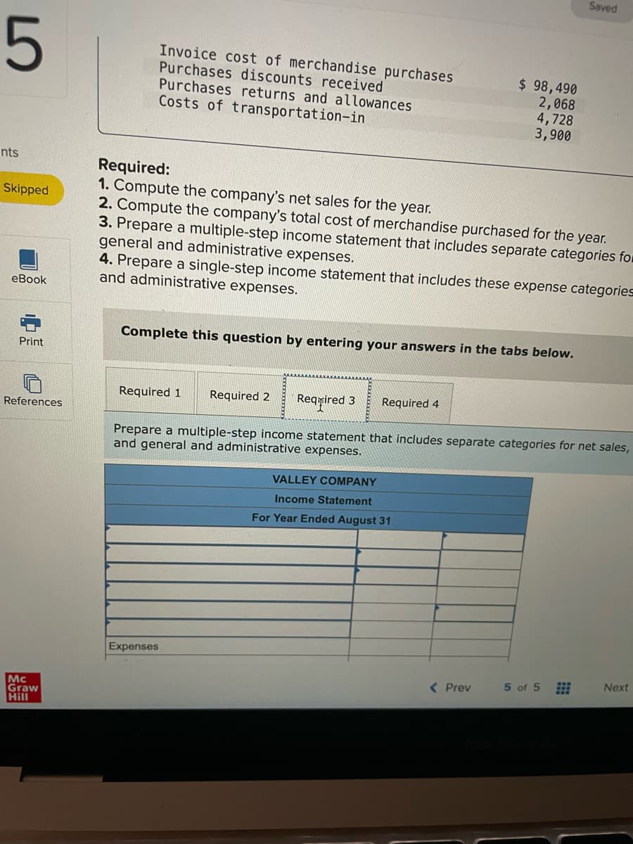 Saved
Invoice cost of merchandise purchases
Purchases discounts received
$ 98,490
2,068
4,728
3,900
Purchases returns and allowances
Costs of transportation-in
nts
Required:
1. Compute the company's net sales for the year.
2. Compute the company's total cost of merchandise purchased for the year.
3. Prepare a multiple-step income statement that includes separate categories for
general and administrative expenses.
4. Prepare a single-step income statement that includes these expense categories
and administrative expenses.
Skipped
eBook
Complete this question by entering your answers in the tabs below.
Print
Rearired 3
Required 4
Required 1
Required 2
References
Prepare a multiple-step income statement that includes separate categories for net sales,
and general and administrative expenses.
VALLEY COMPANY
Income Statement
For Year Ended August 31
Expenses
( Prev
5 of 5
Next
Mc
Graw
Hill
