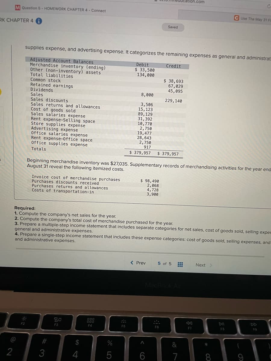 ucation.com
MQuestion 5 - HOMEWORK CHAPTER 4 - Connect
C Use The May 31 Fi
RK CHAPTER 4
Saved
supplies expense, and advertising expense. It categorizes the remaining expenses as general and administrat
Adjusted Account Balances
Merchandise inventory (ending)
Other (non-inventory) assets
Total liabilities
Common stock
Retained earnings
Dividends
Debit
$ 33,500
134,000
Credit
$ 38,693
67,029
45,095
8,000
Sales
229,140
Sales discounts
Sales returns ànd allowances
Cost of
Sales salaries expense
Rent expense-Selling space
Store supplies expense
Advertising expense
Office salaries expense
Rent expense-Office space
Office supplies expense
3,506
15,123
89,129
31,392
10,770
2,750
19,477
28,643
2,750
917
goods sold
Totals
$ 379,957
$ 379,957
Beginning merchandise inventory was $27,035. Supplementary records of merchandising activities for the year end
August 31 reveal the following itemized costs.
Invoice cost of merchandise purchases
Purchases discounts received
Purchases returns and allowances
Costs of transportation-in
$ 98,490
2,068
4,728
3,900
Required:
1. Compute the company's net sales for the year.
2. Compute the company's total cost of merchandise purchased for the year.
3. Prepare a multiple-step income statement that includes separate categories for net sales, cost of goods sold, selling exper
general and administrative expenses.
4. Prepare a single-step income statement that includes these expense categories: cost of goods sold, selling expenses, and
and administrative expenses.
< Prev
5 of 5
Next
DD
000
F2
F3
F4
F6
F6
F7
FB
F9
@
%23
2$
&
2
3
4
5
7
CO
