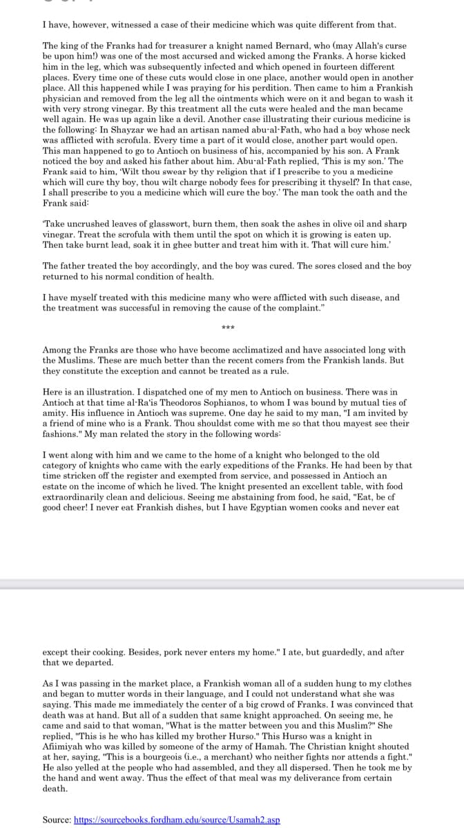I have, however, witnessed a case of their medicine which was quite different from that.
The king of the Franks had for treasurer a knight named Bernard, who (may Allah's curse
be upon him!) was one of the most accursed and wicked among the Franks.
him in the leg, which was subsequently infected and which opened in fourteen different
places. Every time one of these cuts would close in one place, another would open in another
place. All this happened while I was praying for his perdition. Then came to him a Frankish
physician and removed from the leg all the ointments which were on it and began to wash it
with very strong vinegar. By this treatment all the cuts were healed and the man became
well again. He was up again like a devil. Another case illustrating their curious medicine
the following: In Shayzar we had an artisan named abu-al-Fath, who had a boy whose neck
was afflicted with scrofula. Every time a part of it would close, another part would open.
This man happened to go to Antioch on business of his, accompanied by his son. A Frank
noticed the boy and asked his father about him. Abu-al-Fath replied, This is my son.' The
Frank said to him, 'Wilt thou swear by thy religion that if I prescribe to you a medicine
which will cure thy boy, thou wilt charge nobody fees for prescribing it thyself? In that case,
I shall prescribe to you a medicine which will cure the boy.' The man took the oath and the
horse kicked
Frank said:
Take uncrushed leaves of glasswort, burn them, then soak the ashes in olive oil and sharp
vinegar. Treat the scrofula with them until the spot on which it is growing is eaten up.
Then take burnt lead, soak it in ghee butter and treat him with it. That will cure him.'
The father treated the boy accordingly, and the boy was cured. The sores closed and the boy
returned to his normal condition of health.
I have myself treated with this medicine many who were afflicted with such disease, and
the treatment was successful in removing the cause of the complaint."
Among the Franks are those who have become acclimatized and have associated long with
the Muslims. These are much better than the recent comers from the Frankish lands. But
they constitute the exception and cannot be treated as a rule.
Here is an illustration. I dispatched one of my men to Antioch on business. There was in
Antioch at that time al-Ra'is Theodoros Sophianos, to whom I was bound by mutual ties of
amity. His influence in Antioch was supreme. One day he said to my man, "I am invited by
a friend of mine who is a Frank. Thou shouldst come with me so that thou mayest see their
fashions." My man related the story in the following words:
I went along with him and we came to the home of a knight who belonged to the old
category of knights who came with the early expeditions of the Franks. He had been by that
time stricken off the register and exempted from service, and possessed in Antioch an
estate on the income of which he lived. The knight presented an excellent table, with food
extraordinarily clean and delicious. Seeing me abstaining from food, he said, "Eat, be of
good cheer! I never eat Frankish dishes, but I have Egyptian women cooks and never eat
except their cooking. Besides, pork never enters my home." I ate, but guardedly, and after
that we departed.
As I was passing in the market place, a Frankish woman all of a sudden hung to my clothes
and began to mutter words in their language, and I could not understand what she was
saying. This made me immediately the center of a big crowd of Franks. I was convinced that
death was at hand. But all of a sudden that same knight approached. On seeing me, he
came and said to that woman, "What is the matter between you and this Muslim?" She
replied, "This is he who has killed my brother Hurso." This Hurso was a knight in
Afiimiyah who was killed by someone of the army of Hamah. The Christian knight shouted
at her, saying, "This is a bourgeois (i.e., a merchant) who neither fights nor attends a fight."
He also yelled at the people who had assembled, and they all dispersed. Then he took me by
the hand and went away. Thus the effect of that meal was my deliverance from certain
death.
Source: https://sourcebooks.fordham.edu/source/Usamah2.asp
