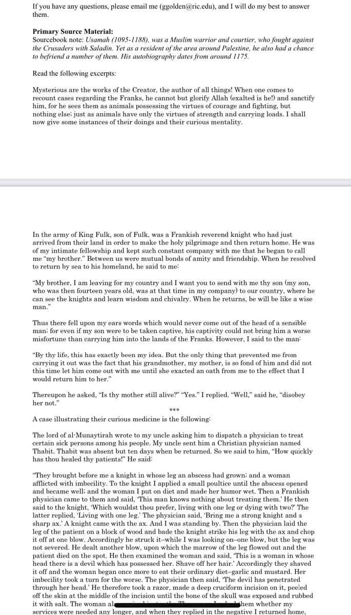 If you have any questions, please email me (ggolden@ric.edu), and I will do my best to answer
them.
Primary Source Material:
Sourcebook note: Usamah (1095-1188), was a Muslim warrior and courtier, who fought against
the Crusaders with Saladin. Yet as a resident of the area around Palestine, he also had a chance
to befriend a number of them. His autobiography dates from around 1175.
Read the following excerpts:
Mysterious are the works of the Creator, the author of all things! When one comes to
recount cases regarding the Franks, he cannot but glorify Allah (exalted is he!) and sanctify
him, for he sees them as animals possessing the virtues of courage and fighting, but
nothing else; just as animals have only the virtues of strength and carrying loads. I shall
now give some instances of their doings and their curious mentality.
In the army of King Fulk, son of Fulk, was a Frankish reverend knight who had just
arrived from their land in order to make the holy pilgrimage and then return home. He was
of my intimate fellowship and kept such constant company with me that he began to call
me “my brother." Between us were mutual bonds of amity and friendship. When he resolved
to return by sea to his homeland, he said to me:
"My brother, I am leaving for my country and I want you to send with me thy son (my son,
who was then fourteen years old, was at that time in my company) to our country, where he
can see the knights and learn wisdom and chivalry. When he returns, be will be like a wise
man."
Thus there fell upon my ears words which would never come out of the head of a sensible
man: for even if my son were to be taken captive, his captivity could not bring him a worse
misfortune than carrying him into the lands of the Franks. However, I said to the man:
"By thy life, this has exactly been my idea. But the only thing that prevented me from
carrying it out was the fact that his grandmother, my mother, is so fond of him and did not
this time let him come out with me until she exacted an oath from me to the effect that I
would return him to her."
Thereupon he asked, "Is thy mother still alive?" "Yes." I replied. "Well," said he, "disobey
her not."
***
A case illustrating their curious medicine is the following:
The lord of al-Munaytirah wrote to my uncle asking him to dispatch a physician to treat
certain sick persons among his people. My uncle sent him a Christian physician named
Thabit. Thabit was absent but ten days when be returned. So we said to him, "How quickly
has thou healed thy patients!" He said:
"They brought before me a knight in whose leg an abscess had grown; and a woman
afflicted with imbecility. To the knight I applied a small poultice until the abscess opened
and became well; and the woman I put on diet and made her humor wet. Then a Frankish
physician came to them and said, “This man knows nothing about treating them.' He then
said to the knight, 'Which wouldst thou prefer, living with one leg or dying with two?" The
latter replied, Living with one leg.' The physician said, 'Bring me a strong knight and a
With one leg. The
e with the ax. And I w
sharp ax.' A knight came with the ax. And I was standing by. Then the physician laid the
SD: Then thế physician laid.
leg of the patient on a block of wood and bade the knight strike his leg with the ax and chop
with the ax an
it off at one blow. Accordingly he struck it-while I was looking on-one blow, but the leg was
, upon which the marrow of the leg flowed out and the
patient died on the spot. He then examined the woman and said, "This is a woman in whose
head there is a devil which has possessed her. Shave off her hair.' Accordingly they shaved
it off and the woman began once more to eat their ordinary diet-garlic and mustard. Her
imbecility took a turn for the worse. The physician then said, “The devil has penetrated
through her head.' He therefore took a razor, made a deep cruciform incision on it, peeled
off the skin at the middle of the incision until the bone of the skull was exposed and rubbed
not severed. He dealt another blow.
it with salt. The woman al
I hem whether my
services were needed any longer, and when they replied in the negative I returned home,
