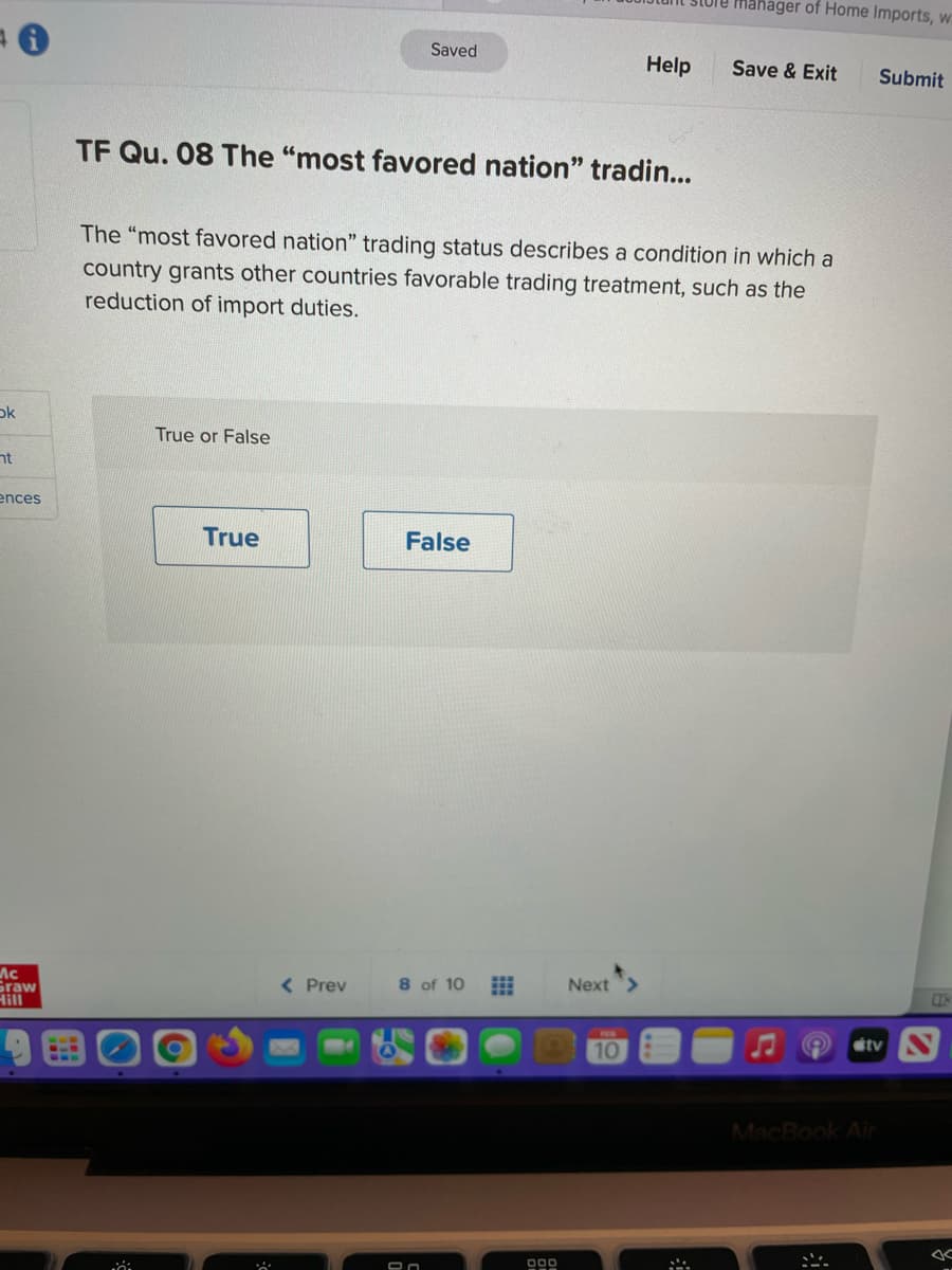 mahager of Home Imports, w
Saved
Help
Save & Exit
Submit
TF Qu. 08 The "most favored nation" tradin...
The "most favored nation" trading status describes a condition in which a
country grants other countries favorable trading treatment, such as the
reduction of import duties.
ok
True or False
nt
ences
True
False
Next>
Ac
Graw
Hill
( Prev
8 of 10
étv N
10
MacBook Air
