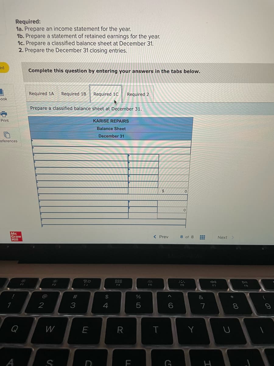 Required:
1a. Prepare an income statement for the year.
1b. Prepare a statement of retained earnings for the year.
1c. Prepare a classified balance sheet at December 31.
2. Prepare the December 31 closing entries.
ed
Complete this question by entering your answers in the tabs below.
Required 1A
Required 1B
Required 1C
Required 2
ook
Prepare a classified balance sheet at December 31.
Print
KARISE REPAIRS
Balance Sheet
December 31
ceferences
2$
Mc
Graw
Hill
< Prev
8 of 8
Next >
888
DII
F2
F4
F7
FB
@
#3
2$
&
*
3
4
5
7
W
A
* CO
< cO
