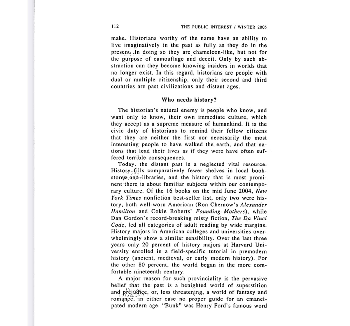 112
THE PUBLIC INTEREST / WINTER 2005
make. Historians worthy of the name have an ability to
live imaginatively in the past as fully as they do in the
present, „In doing so they are chameleon-like, but not for
the purpose of camouflage and deceit. Only by such ab-
straction can they become knowing insiders in worlds that
no longer exist. In this regard, historians are people with
dual or multiple citizenship, only their second and third
countries are past civilizations and distant ages.
Who needs history?
The historian's natural enemy is people who know, and
want only to know, their own immediate culture, which
they accept as a supreme measure of humankind. It is the
civic duty of historians to remind their fellow citizens
that they are neither the first nor necessarily the most
interesting people to have wałked the earth, and that na-
tions that lead their lives as if they were have often suf-
fered terrible consequences.
Today, the distant past is a neglected vital resource.
History,.fills comparatively fewer shelves in local book-
storęs! and libraries, and the history that is most promi-
nent there is about familiar subjects within our contempo-
rary culture. Of the 16 books on the mid June 2004, New
York Times nonfiction best-seller list, only two were his-
tory, both well-worn American (Ron Chernow's Alexander
Hamilton and Cokie Roberts' Founding Mothers), while
Dan Gordon's record-breaking misty fiction, The Da Vinci
Code, led all categories of adult reading by wide margins.
History majors in American colleges and universities over-
whelmingly show a similar sensibility. Over the last three
years only 20 percent of history majors at Harvard Uni-
versity enrolled in a field-specific tutorial in premodern
history (ancient, medieval, or early modern history). For
the other 80 percent, the world began in the more com-
fortable nineteenth century.
A major reason for such provinciality is the pervasive
belief that the past is a benighted world of superstition
and préjudice, or, less threatening, a world of fantasy and
romance, in either case no proper guide for an emanci-
pated modern age. "Bunk" was Henry Ford's famous word
