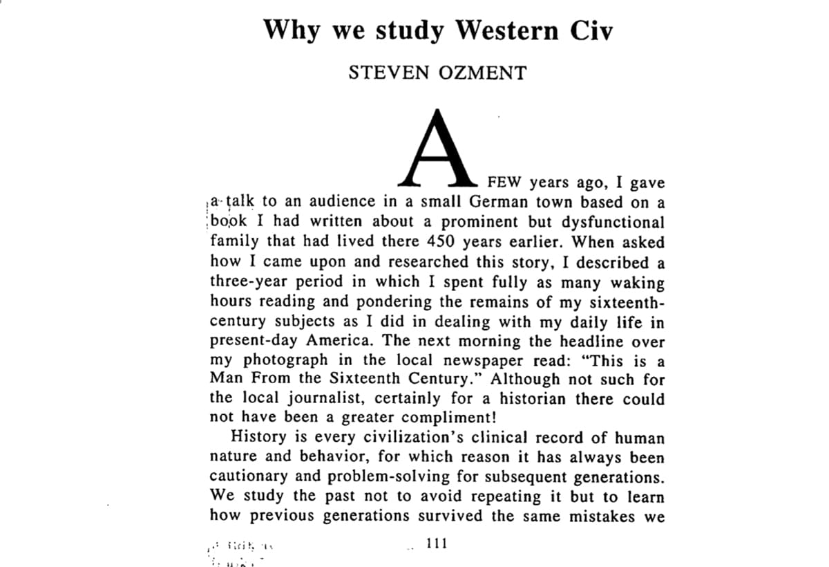 A FEW years ago, I gave
Why we study Western Civ
STEVEN OZMENT
A
FEW years ago,
I
gave
;a· talk to an audience in a small German town based on a
book I had written about a prominent but dysfunctional
family that had lived there 450 years earlier. When asked
how I came upon and researched this story, I described a
three-year period in which I spent fully as many waking
hours reading and pondering the remains of my sixteenth-
century subjects as I did in dealing with my daily life in
present-day America. The next morning the headline over
my photograph in the local newspaper read: "This is a
Man From the Sixteenth Century." Although not such for
the local journalist, certainly for a historian there could
not have been a greater compliment!
History is every civilization's clinical record of human
nature and behavior, for which reason it has always been
cautionary and problem-solving for subsequent generations.
We study the past not to avoid repeating it but to learn
how previous generations survived the same mistakes we
111
