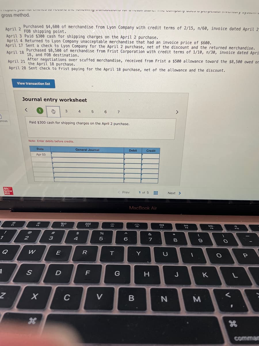 gross method.
Purchased $4,600 of merchandise from Lyon Company with credit terms of 2/15, n/60, invoice dated April 2
FOB shipping point.
April 2
April 3 Paid $300 cash for shipping charges on the April 2 purchase.
April 4 Returned to Lyon Company unacceptable merchandise that had an invoice price of $600.
April 17 Sent a check to Lyon Company for the April 2 purchase, net of the discount and the returned merchandise.
Anril 19 Purchased $8,500 of merchandise from Frist Corporation with credit terms of 1/10, n/30, invoice dated Apri
18, and FOB destination.
April 21 After negotiations over scuffed merchandise, received from Frist a $500 allowance toward the $8,500 owed on
the April 18 purchase.
April 28 Sent check to Frist paying for the April 18 purchase, net of the allowance and the discount.
View transaction list
Journal entry worksheet
3
4
6
<>
ences
Paid $300 cash for shipping charges on the April 2 purchase.
Note: Enter debits before credits.
Date
General Journal
Debit
Credit
Apr 03
Mc
Graw
Hill
1 of 5
Prev
Next >
MacBook Air
888
DII
%23
$
へ
&
2
3
4
6
7
8
Q
W
E
R
T.
Y
F
G
J
K
く
C
commar
しの
>
の
