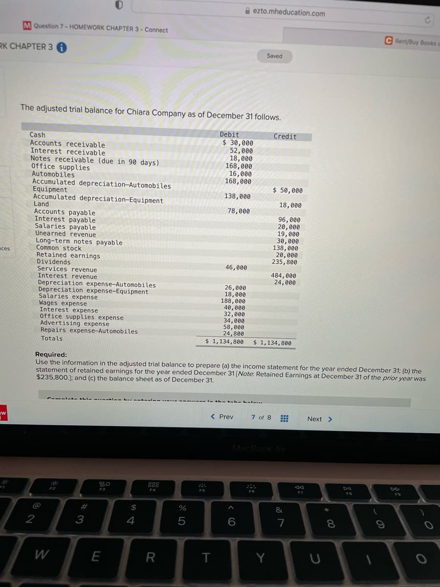 A ezto.mheducation.com
M Question 7 - HOMEWORK CHAPTER 3 - Connect
C Rent/Buy Books
RK CHAPTER 3
Saved
The adjusted trial balance for Chiara Company as of December 31 follows.
Debit
$ 30,000
52,000
18,000
168,000
16,000
168,000
Credit
Cash
Accounts receivable
Interest receivable
Notes receivable (due in 90 days)
Office supplies
Automobiles
Accumulated depreciation-Automobiles
Equipment
Accumulated depreciation-Equipment
Land
Accounts payable
Interest payable
Salaries payable
Unearned revenue
Long-term notes payable
Common stock
Retained earnings
Dividends
Services revenue
Interest revenue
Depreciation expense-Automobiles
Depreciation expense-Equipment
Salaries expense
Wages expense
Interest expense
Office supplies expense
Advertising expense
Repairs expense-Automobiles
$ 50,000
138,000
18,000
78,000
96,000
20,000
19,000
30,000
138, 000
20,000
235,800
nces
46,000
484,000
24,000
26,000
18,000
188,000
40,000
32,000
34,000
58,000
24,800
$ 1,134,800
Totals
$ 1,134, 800
Required:
Use the information in the adjusted trial balance to prepare (a) the income statement for the year ended December 31; (b) the
statement of retained earnings for the year ended December 31 (Note: Retained Earnings at December 31 of the prior year was
$235,800.); and (c) the balance sheet as of December 31.
w
( Prev
7 of 8
Next >
MacBook Air
80
888
DII
F2
F3
F5
#
$
&
2
3
4
5
7
8
W
E
T
Y
< CO
R
