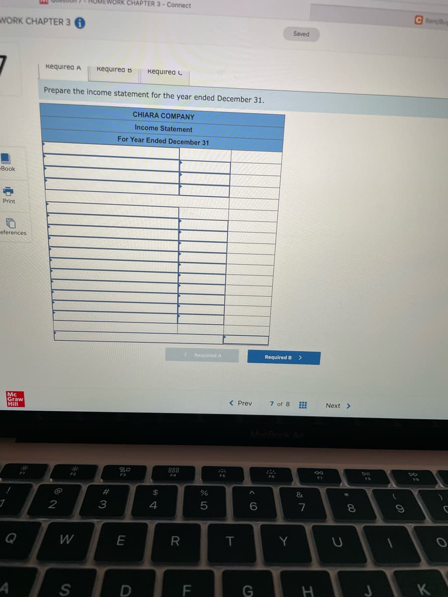 00estion 7- HUMEWORK CHAPTER 3 - Connect
C Rent/Bu
WORK CHAPTER 3
Saved
Kequirea A
Kequirea B
Kequirea C
Prepare the income statement for the year ended December 31.
CHIARA COMPANY
Income Statement
For Year Ended December 31
Book
Print
eferences
Required A
Required B
Mc
Graw
Hill
< Prev
7 of 8
Next >
MacBook Al
888
DII
F1
F4
F6
F7
FB
@
#
&
3
4
5
7
W
E
T.
Y
S
F
G
H
K
