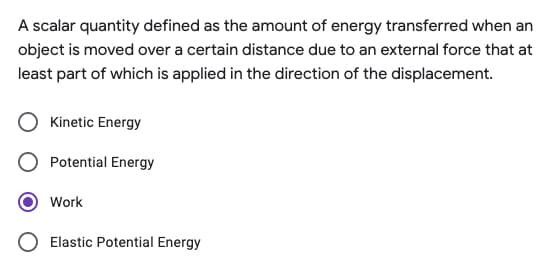 A scalar quantity defined as the amount of energy transferred when an
object is moved over a certain distance due to an external force that at
least part of which is applied in the direction of the displacement.
Kinetic Energy
Potential Energy
Work
O Elastic Potential Energy