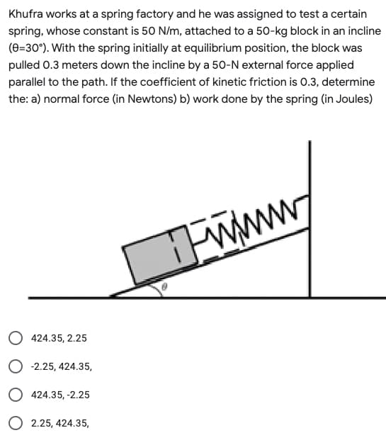 Khufra works at a spring factory and he was assigned to test a certain
spring, whose constant is 50 N/m, attached to a 50-kg block in an incline
(0=30°). With the spring initially at equilibrium position, the block was
pulled 0.3 meters down the incline by a 50-N external force applied
parallel to the path. If the coefficient of kinetic friction is 0.3, determine
the: a) normal force (in Newtons) b) work done by the spring (in Joules)
424.35, 2.25
O -2.25,424.35,
O 424.35, -2.25
O 2.25, 424.35,