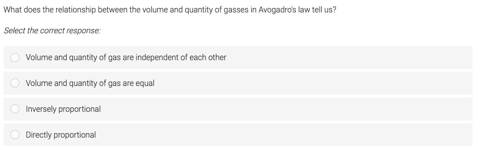 What does the relationship between the volume and quantity of gasses in Avogadro's law tell us?
Select the correct response:
O Volume and quantity of gas are independent of each other
Volume and quantity of gas are equal
O Inversely proportional
O Directly proportional