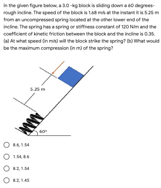 In the given figure below, a 3.0 -kg block is sliding down a 60 degrees-
rough incline. The speed of the block is 1.68 m/s at the instant it is 5.25 m
from an uncompressed spring located at the other lower end of the
incline. The spring has a spring or stiffness constant of 120 N/m and the
coefficient of kinetic friction between the block and the incline is 0.35.
(a) At what speed (in m/s) will the block strike the spring? (b) What would
be the maximum compression (in m) of the spring?
5.25 m
O 8.6, 1.54
O 1.54, 8.6
O 8.2, 1.54
O 8.2, 1.45
AMAN
60⁰
we
happin