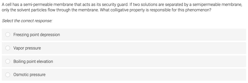 A cell has a semi-permeable membrane that acts as its security guard. If two solutions are separated by a semipermeable membrane,
only the solvent particles flow through the membrane. What colligative property is responsible for this phenomenon?
Select the correct response:
Freezing point depression
Vapor pressure
Boiling point elevation
Osmotic pressure