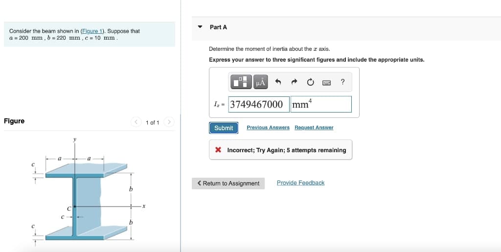 Consider the beam shown in (Figure 1). Suppose that
a = 200 mm, b = 220 mm, c = 10 mm
Figure
C--
a
< 1 of 1
▼
Part A
Determine the moment of inertia about the axis.
Express your answer to three significant figures and include the appropriate units.
HÅ 1 →
I₂ 3749467000 mm*
Submit Previous Answers Request Answer
?
X Incorrect; Try Again; 5 attempts remaining
< Return to Assignment Provide Feedback