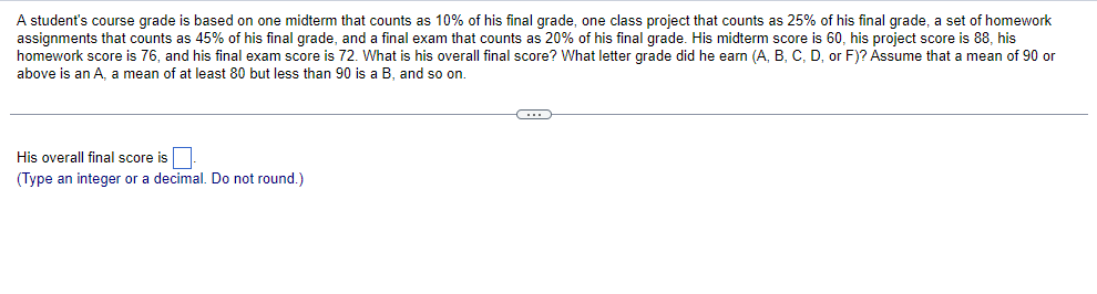 A student's course grade is based on one midterm that counts as 10% of his final grade, one class project that counts as 25% of his final grade, a set of homework
assignments that counts as 45% of his final grade, and a final exam that counts as 20% of his final grade. His midterm score is 60, his project score is 88, his
homework score is 76, and his final exam score is 72. What is his overall final score? What letter grade did he earn (A, B, C, D, or F)? Assume that a mean of 90 or
above is an A, a mean of at least 80 but less than 90 is a B, and so on.
His overall final score is
(Type an integer or a decimal. Do not round.)
(…)