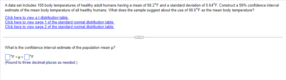 A data set includes 108 body temperatures of healthy adult humans having a mean of 98.2°F and a standard deviation of 0.64°F. Construct a 99% confidence interval
estimate of the mean body temperature of all healthy humans. What does the sample suggest about the use of 98.6°F as the mean body temperature?
Click here to view at distribution table.
Click here to view page 1 of the standard normal distribution table.
Click here to view page 2 of the standard normal distribution table.
What is the confidence interval estimate of the population mean μ?
°F<μ<°F
(Round to three decimal places as needed.)
C