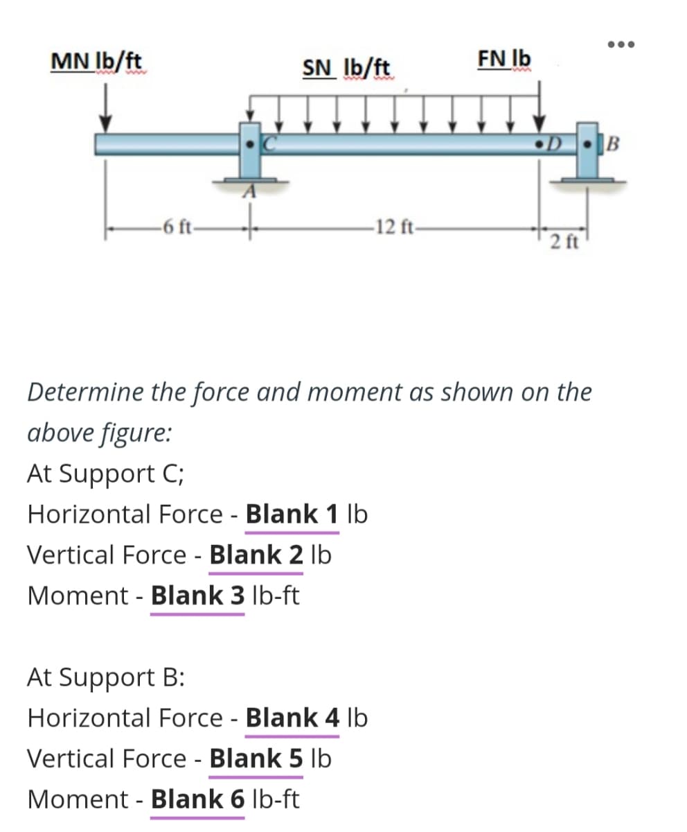 MN lb/ft
-6 ft-
SN lb/ft
-12 ft-
At Support B:
Horizontal Force - Blank 4 lb
Vertical Force - Blank 5 lb
Moment - Blank 6 lb-ft
FN lb
•D
2 ft
Determine the force and moment as shown on the
above figure:
At Support C;
Horizontal Force - Blank 1 lb
Vertical Force - Blank 2 lb
Moment - Blank 3 lb-ft