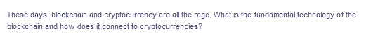 These days, blockchain and cryptocurrency are all the rage. What is the fundamental technology of the
blockchain and how does it connect to cryptocurrencies?
