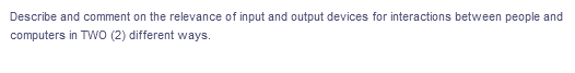 Describe and comment on the relevance of input and output devices for interactions between people and
computers in TwO (2) different ways.
