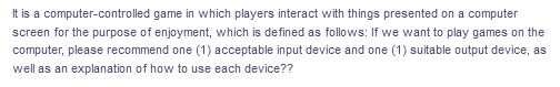 It is a computer-controlled game in which players interact with things presented on a computer
screen for the purpose of enjoyment, which is defined as follows: If we want to play games on the
computer, please recommend one (1) acceptable input device and one (1) suitable output device, as
well as an explanation of how to use each device??
