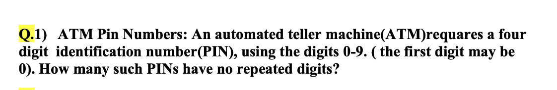 Q.1) ATM Pin Numbers: An automated teller machine(ATM)requares a four
digit identification number(PIN), using the digits 0-9. ( the first digit may be
0). How many such PINS have no repeated digits?
