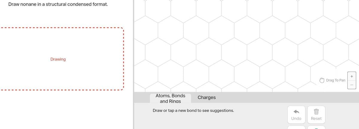 Draw nonane in a structural condensed format.
Drawing
Atoms, Bonds
and Rings
Draw or tap a new bond to see suggestions.
Charges
Undo
Reset
Drag To Pan
+