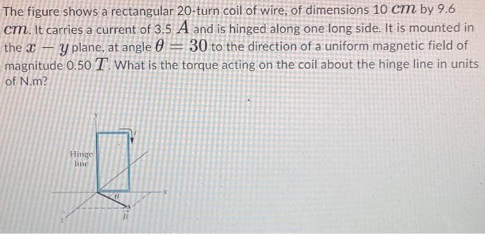 The figure shows a rectangular 20-turn coil of wire, of dimensions 10 Cm by 9.6
cm. It carries a current of 3.5 A and is hinged along one long side. It is mounted in
the x – y plane, at angle 0 = 30 to the direction of a uniform magnetic field of
magnitude 0.50T What is the torque acting on the coil about the hinge line in units
of N.m?
Hinge
line
