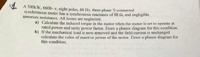 A 300k W, 6600- v, eight poles, 60 Hz, three phase Y-connected
synchronous motor has a synchronous reactance of 88 2, and negligible
armature resistance. All losses are neglected.
a) Calculate the induced torque in the motor when the motor is set to operate at
rated power and unity power factor. Draw a phasor diagram for this condition.
b) If the mechanical load is now removed and the field current is unchanged
calculate the value of reactive power of the motor. Draw a phasor diagram for
this condition.
