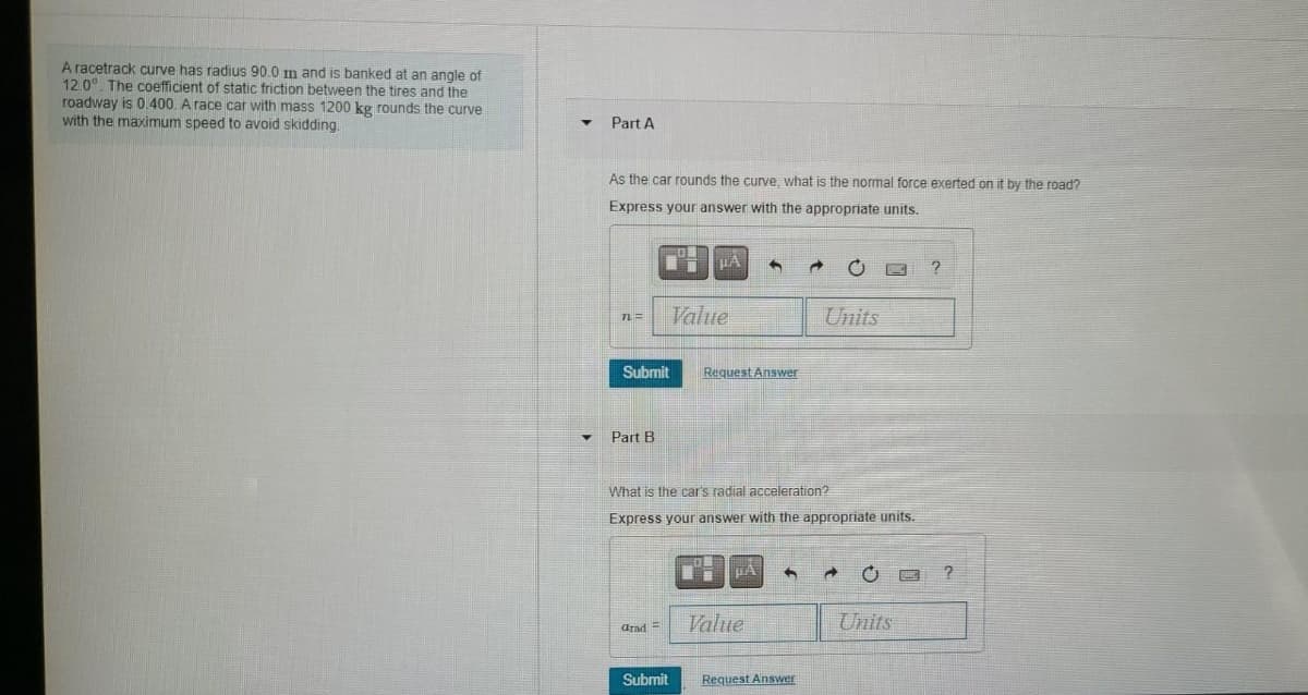 A racetrack curve has radius 90.0 m and is banked at an angle of
12.0°. The coefficient of static friction between the tires and the
roadway is 0 400. A race car with mass 1200 kg rounds the curve
with the maximum speed to avoid skidding
Part A
As the car rounds the curve, what is the nomal force exerted on it by the road?
Express your answer with the appropriate units.
Value
Units
Submit
Request Answer
Part B
What is the car's radial acceleration?
Express your answer with the appropriate units.
Value
Units
arad =
Submit
Request Answer

