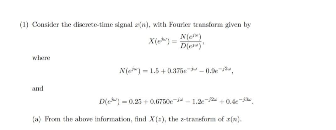 (1) Consider the discrete-time signal a(n), with Fourier transform given by
X(e «) =
N(ej")
D(ejw)'
where
N(e") = 1.5 + 0.375e¬jw .
0.9e-j2w
%3D
and
D(e") = 0.25 + 0.6750e¬jw – 1.2e¬j2w + 0.4e¬j3w.
(a) From the above information, find X(z), the z-transform of x(n).
