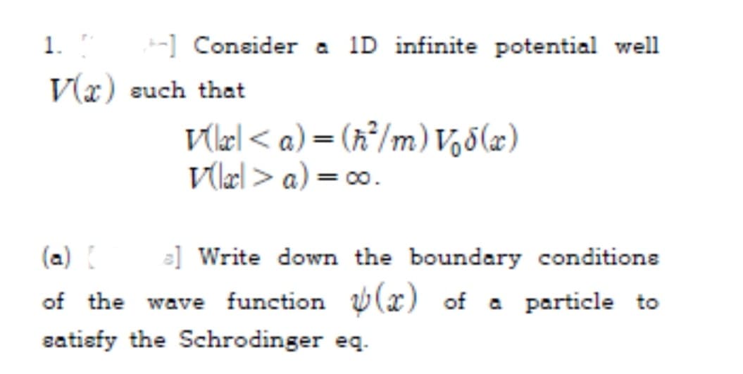 1.
-] Consider a 1D infinite potential well
V(x) such that
Vlel < a) = (x°/m) V,5(æ)
V(læl > a) = 00.
(a)
=] Write down the boundary conditions
of the wave function (x) of a particle to
satisfy the Schrodinger eq.
