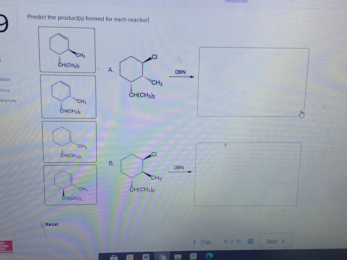 Predict the product(s) formed for each reaction.
CH3
CI
ČH(CH32
А.
DBN
CH3
Book
CH(CH3)2
Print
"CH3
ferences
ČH(CH32
CH3
CI
CH(CH32
В.
DBN
CH3
CH3
CH(CH3)2
CH(CH3)2
Reset
< Prev
9 of 10
Next >
Mc
Graw
Hill
P:
W
A.
