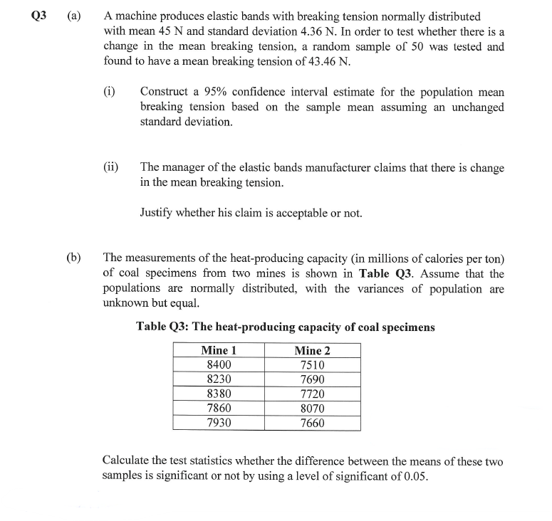 Q3
(a)
A machine produces elastic bands with breaking tension normally distributed
with mean 45 N and standard deviation 4.36 N. In order to test whether there is a
change in the mean breaking tension, a random sample of 50 was tested and
found to have a mean breaking tension of 43.46 N.
(i)
Construct a 95% confidence interval estimate for the population mean
breaking tension based on the sample mean assuming an unchanged
standard deviation.
(ii)
The manager of the elastic bands manufacturer claims that there is change
in the mean breaking tension.
Justify whether his claim is acceptable or not.
(b)
The measurements of the heat-producing capacity (in millions of calories per ton)
of coal specimens from two mines is shown in Table Q3. Assume that the
populations are normally distributed, with the variances of population are
unknown but equal.
Table Q3: The heat-producing capacity of coal specimens
Mine 1
Mine 2
8400
7510
8230
7690
8380
7720
7860
8070
7930
7660
Calculate the test statistics whether the difference between the means of these two
samples is significant or not by using a level of significant of 0.05.