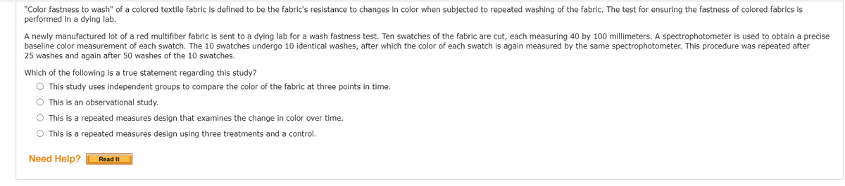 "Color fastness to wash" of a colored textile fabric is defined to be the fabric's resistance to changes in color when subjected to repeated washing of the fabric. The test for ensuring the fastness of colored fabrics is
performed in a dying lab.
A newly manufactured lot of a red multifiber fabric
baseline color measurement of each swatch. The 10 swatches undergo 10 identical washes, after which the color of each swatch is again measured by the same spectrophotometer. This procedure was repeated after
25 washes and again after 50 washes of the 10 swatches.
sent to a dying lab for a wash fastness test. Ten swatches of the fabric are cut, each measuring 40 by 100 millimeters. A spectrophotometer is used to obtain a precise
Which of the following is a true statement regarding this study?
O This study uses independent groups to compare the color of the fabric at three points in time.
O This is an observational study.
O This is a repeated measures design that examines the change in color over time.
O This is a repeated measures design using three treatments and a control.
Need Help?
Read It
