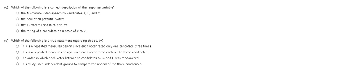 (c) Which of the following is a correct description of the response variable?
O the 10-minute video speech by candidates A, B, and C
the pool of all potential voters
O the 12 voters used in this study
O the rating of a candidate on a scale of 0 to 20
(d) Which of the following is a true statement regarding this study?
O This is a repeated measures design since each voter rated only one candidate three times.
This is a repeated measures design since each voter rated each of the three candidates.
O The order in which each voter listened to candidates A, B, and C was randomized.
O This study uses independent groups to compare the appeal of the three candidates.
