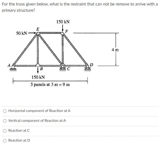 For the truss given below, what is the restraint that can not be remove to arrive with a
primary structure?
150 kN
E
50 kN
F
4 m
A
D
150 kN
3 panels at 3 m = 9 m
O Horizontal component of Reaction at A
O Vertical component of Reaction at A
Reaction at C
Reaction at D
