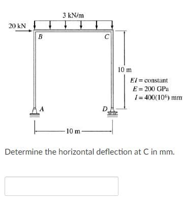 3 kN/m
20 kN
B
10 m
EI = constant
E = 200 GPa
I= 400(10) mm
A
D.
10 m
Determine the horizontal deflection at C in mm.
