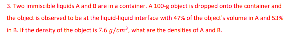 3. Two immiscible liquids A and B are in a container. A 100-g object is dropped onto the container and
the object is observed to be at the liquid-liquid interface with 47% of the object's volume in A and 53%
in B. If the density of the object is 7.6 g/cm³, what are the densities of A and B.