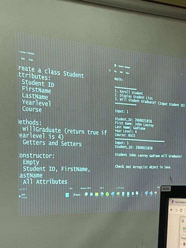 reate a class Student
ttributes:
Student ID
FirstName
LastName
Yearlevel
Course
lethods:
willGraduate (return true if
earlevel is 4)
Getters and Setters
Constructor:
Empty
Student ID, FirstName,
astName
All Attributes
1
6
Wedat. C
Doch
Main:
1. Enroll Student
2. Display Student List
3. will student Graduate? (Input Student ID)
Input: 1
Student ID: 2008021858
First Name: John Leeroy
Last Name: Gadiane
Year Level: 4
Course: BSCS
BEBE
Input: 3
Student ID: 2008021858
Student John Leeroy Gadiane will Graduate!
Check out ArrayList object in Java
Best Cas
CARE
Pa
440
0