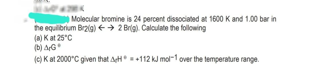 Molecular bromine is 24 percent dissociated at 1600 K and 1.00 bar in
the equilibrium Br2(g) → 2 Br(g). Calculate the following
(a) K at 25°C
(b) ArGº
(c) K at 2000°C given that ArH = +112 kJ mol-1 over the temperature range.