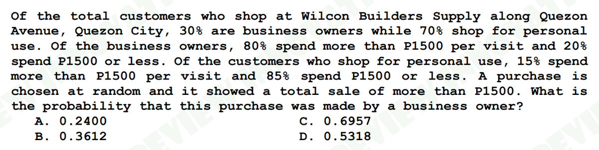 Of the total customers who shop at Wilcon Builders Supply along Quezon
Avenue, Quezon City, 30% are business owners while 70% shop for personal
use. Of the business owners, 80% spend more than P1500 per visit and 20%
spend P1500 or less. Of the customers who shop for personal use, 15% spend
more than P1500 per visit and 85% spend P1500 or less. A purchase is
chosen at random and it showed a total sale of more than P1500. What is
the probability that this purchase was made by a
business owner?
A. 0.2400
C. 0.6957
B. 0.3612
D. 0.5318
b