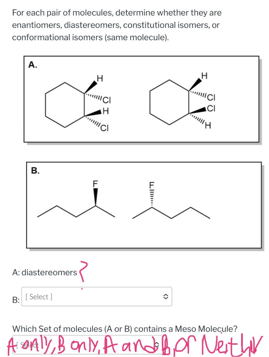 For each pair of molecules, determine whether they are
enantiomers, diastereomers, constitutional isomers, or
conformational isomers (same molecule).
A.
B:
H
a
H
B.
A: diastereomers
[ Select]
LI
î
H
|||||| Cl
H
Which Set of molecules (A or B) contains a Meso Molecule?
A only, Bonly, A and for Nether