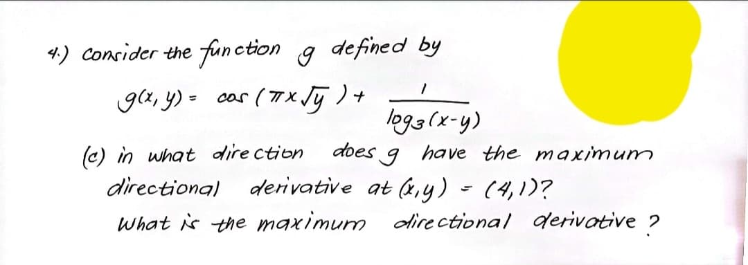 4.) Consider the function
g defined by
ga, y) - cos (T x Jū ) +
X.
logg(x-y)
(c) in what dire ction
does
have the maximum
directional
derivative at ,y) - (4,1)?
What is the maximum directional derivative ?
