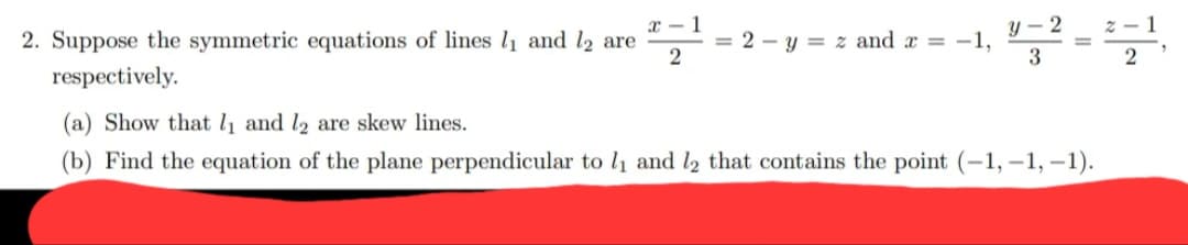 x - 1
2. Suppose the symmetric equations of lines l1 and l2 are
= 2 – y = z and x = -
2
3
2
respectively.
(a) Show that l and l2 are skew lines.
(b) Find the equation of the plane perpendicular to l1 and l2 that contains the point (-1, -1, -1).
