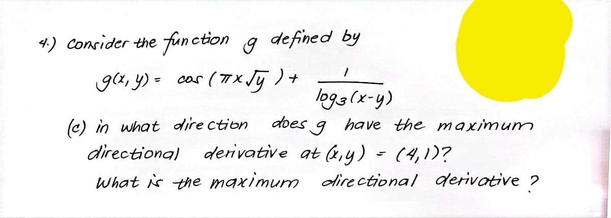 4.) Consider the function g defined by
g(x, y) = cas (7X Jj ) +
logg(x-y)
(c) in what dire ction
does 9 have the maximum
directional derivative at (4,y) - (4,1)?
What is the maximum directional derivative ?
